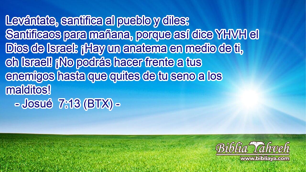 Levántate, santifica al pueblo y diles: Santificaos para mañana, porque así dice YHVH el Dios de Israel: ¡Hay un anatema en medio de ti, oh Israel! ¡No podrás hacer frente a tus enemigos hasta que quites de tu seno a los malditos!