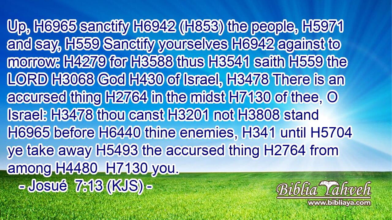Up, H6965 sanctify H6942 (H853) the people, H5971 and say, H559 Sanctify yourselves H6942 against to morrow: H4279 for H3588 thus H3541 saith H559 the LORD H3068 God H430 of Israel, H3478 There is an accursed thing H2764 in the midst H7130 of thee, O Israel: H3478 thou canst H3201 not H3808 stand H6965 before H6440 thine enemies, H341 until H5704 ye take away H5493 the accursed thing H2764 from among H4480  H7130 you.