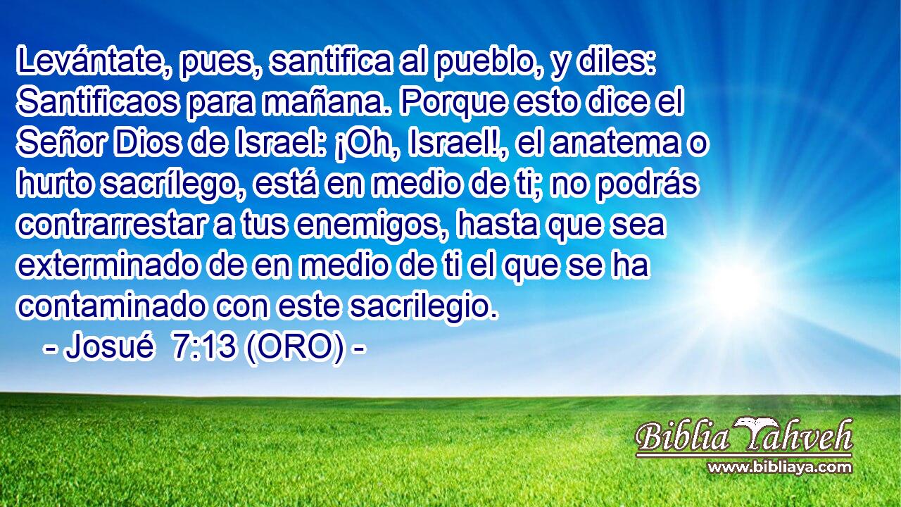  Levántate, pues, santifica al pueblo, y diles: Santificaos para mañana. Porque esto dice el Señor Dios de Israel: ¡Oh, Israel!, el anatema o hurto sacrílego, está en medio de ti; no podrás contrarrestar a tus enemigos, hasta que sea exterminado de en medio de ti el que se ha contaminado con este sacrilegio. 