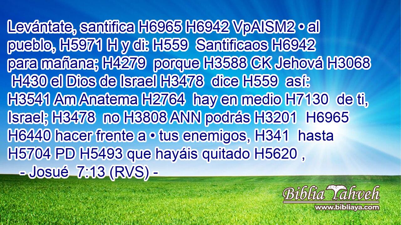 Levántate, santifica H6965 H6942 VpAISM2 • al pueblo, H5971 H y di: H559  Santificaos H6942  para mañana; H4279  porque H3588 CK Jehová H3068  H430 el Dios de Israel H3478  dice H559  así: H3541 Am Anatema H2764  hay en medio H7130  de ti, Israel; H3478  no H3808 ANN podrás H3201  H6965 H6440 hacer frente a • tus enemigos, H341  hasta H5704 PD H5493 que hayáis quitado H5620 , 