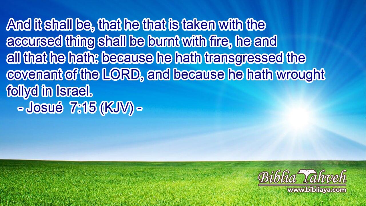 And it shall be, that he that is taken with the accursed thing shall be burnt with fire, he and all that he hath: because he hath transgressed the covenant of the LORD, and because he hath wrought follyd in Israel.
