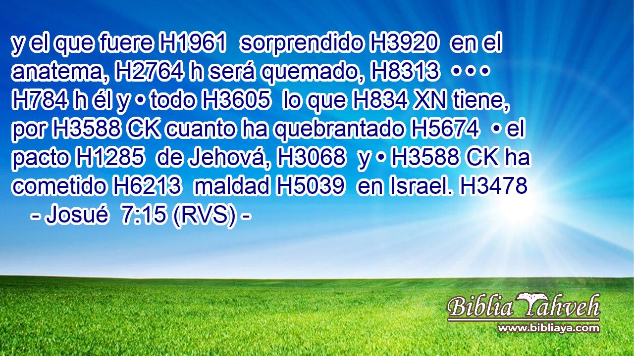 y el que fuere H1961  sorprendido H3920  en el anatema, H2764 h será quemado, H8313  • • • H784 h él y • todo H3605  lo que H834 XN tiene, por H3588 CK cuanto ha quebrantado H5674  • el pacto H1285  de Jehová, H3068  y • H3588 CK ha cometido H6213  maldad H5039  en Israel. H3478  
