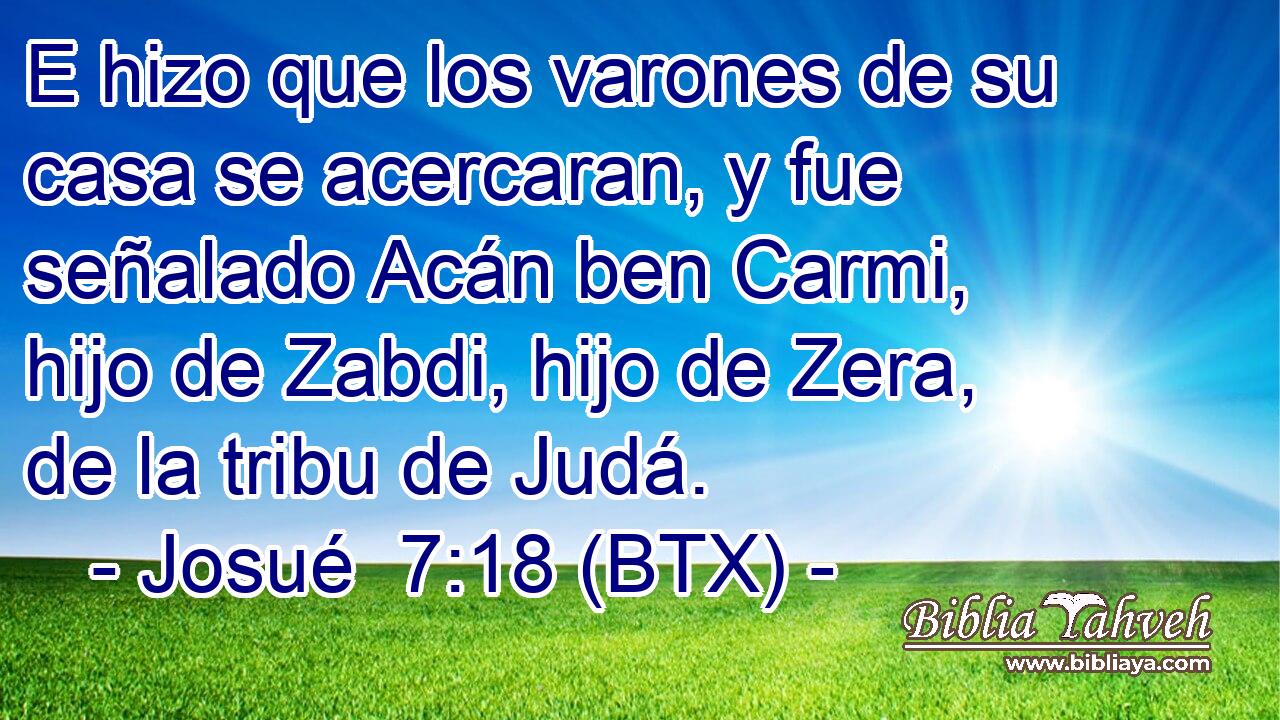 E hizo que los varones de su casa se acercaran, y fue señalado Acán ben Carmi, hijo de Zabdi, hijo de Zera, de la tribu de Judá.