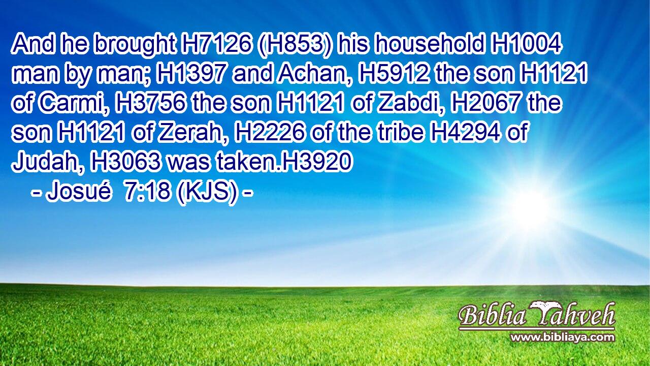 And he brought H7126 (H853) his household H1004 man by man; H1397 and Achan, H5912 the son H1121 of Carmi, H3756 the son H1121 of Zabdi, H2067 the son H1121 of Zerah, H2226 of the tribe H4294 of Judah, H3063 was taken.H3920