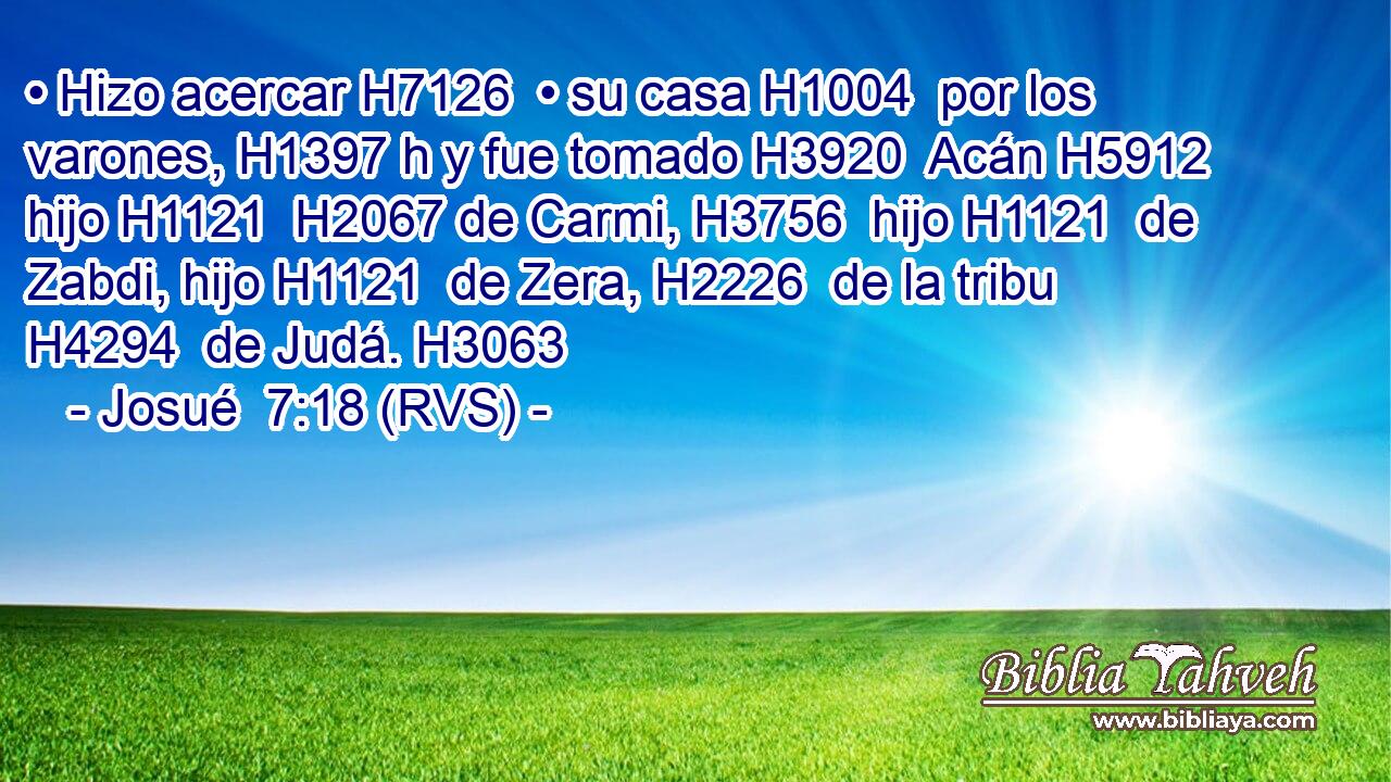 • Hizo acercar H7126  • su casa H1004  por los varones, H1397 h y fue tomado H3920  Acán H5912  hijo H1121  H2067 de Carmi, H3756  hijo H1121  de Zabdi, hijo H1121  de Zera, H2226  de la tribu H4294  de Judá. H3063  