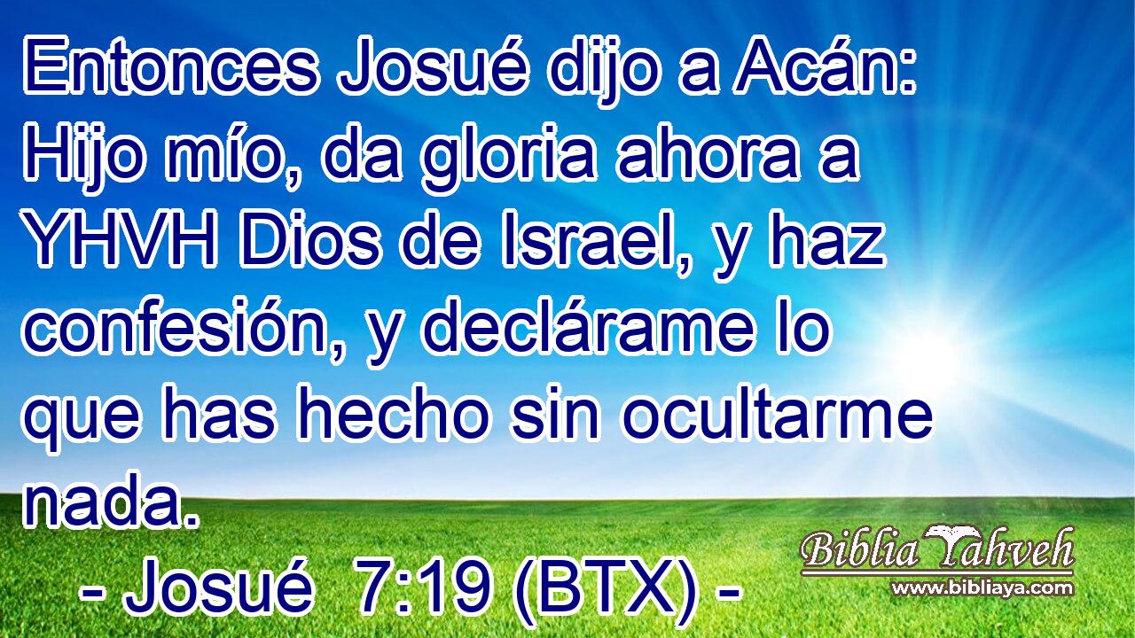 Entonces Josué dijo a Acán: Hijo mío, da gloria ahora a YHVH Dios de Israel, y haz confesión, y declárame lo que has hecho sin ocultarme nada.