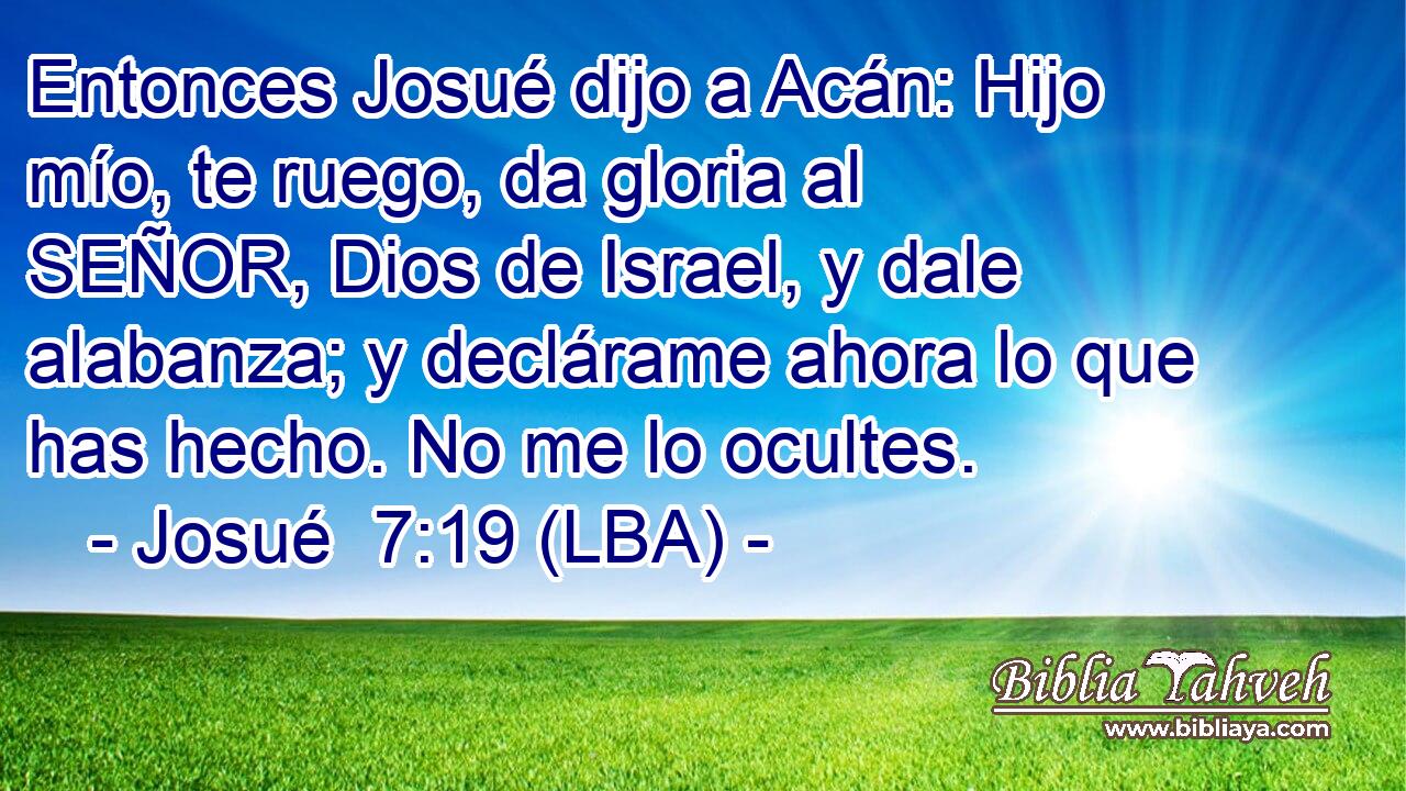 Entonces Josué dijo a Acán: Hijo mío, te ruego, da gloria al SEÑOR, Dios de Israel, y dale alabanza; y declárame ahora lo que has hecho. No me lo ocultes.
