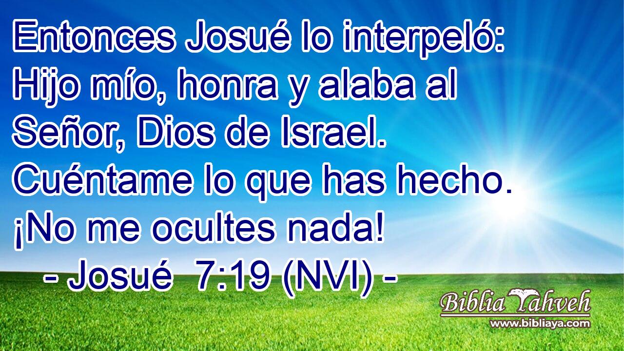 Entonces Josué lo interpeló: Hijo mío, honra y alaba al Señor, Dios de Israel. Cuéntame lo que has hecho. ¡No me ocultes nada! 