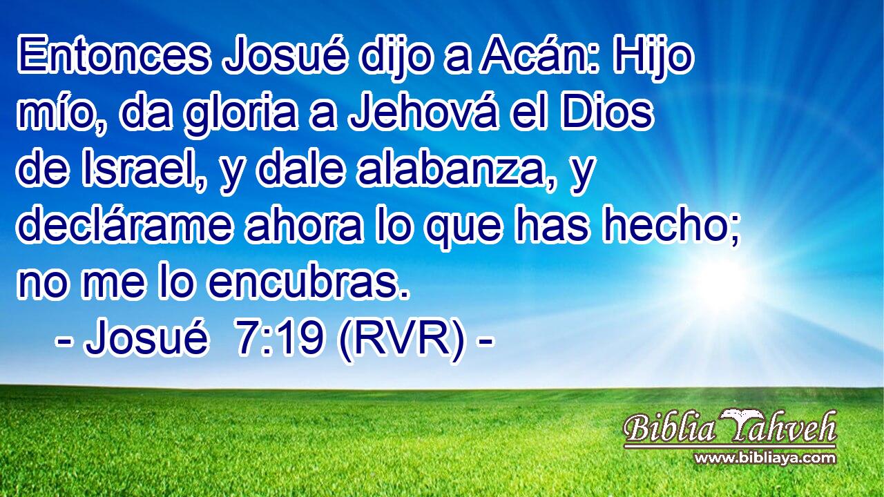 Entonces Josué dijo a Acán: Hijo mío, da gloria a Jehová el Dios de Israel, y dale alabanza, y declárame ahora lo que has hecho; no me lo encubras.