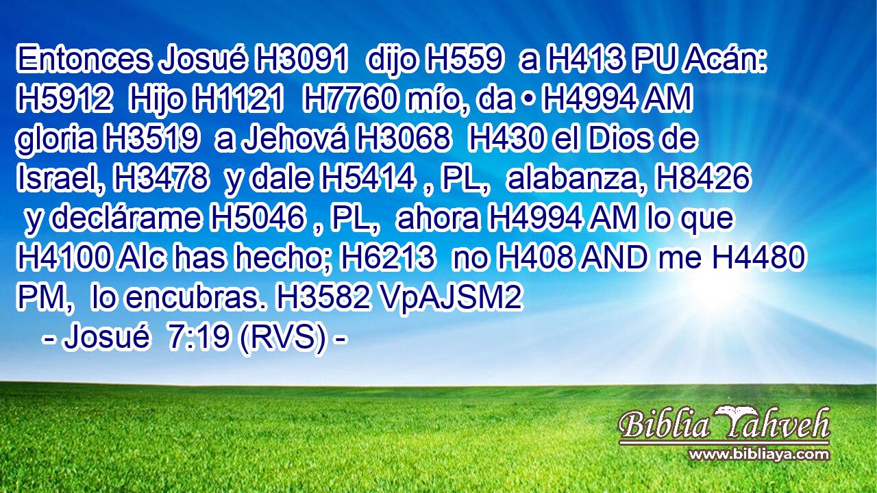 Entonces Josué H3091  dijo H559  a H413 PU Acán: H5912  Hijo H1121  H7760 mío, da • H4994 AM gloria H3519  a Jehová H3068  H430 el Dios de Israel, H3478  y dale H5414 , PL,  alabanza, H8426  y declárame H5046 , PL,  ahora H4994 AM lo que H4100 AIc has hecho; H6213  no H408 AND me H4480 PM,  lo encubras. H3582 VpAJSM2 