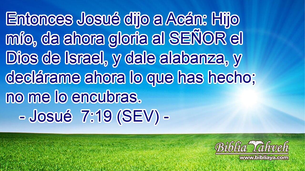 Entonces Josué dijo a Acán: Hijo mío, da ahora gloria al SEÑOR el Dios de Israel, y dale alabanza, y declárame ahora lo que has hecho; no me lo encubras.