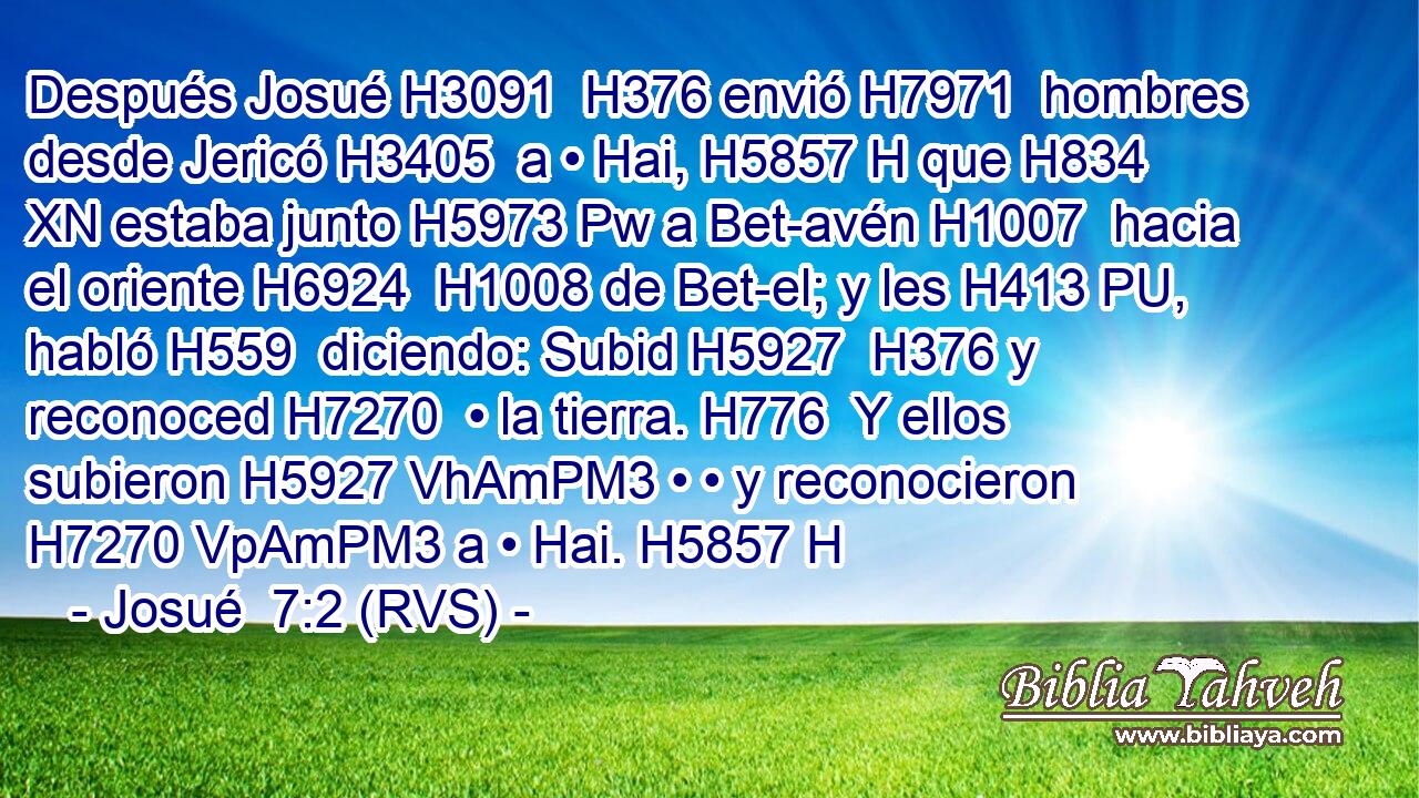 Después Josué H3091  H376 envió H7971  hombres desde Jericó H3405  a • Hai, H5857 H que H834 XN estaba junto H5973 Pw a Bet-avén H1007  hacia el oriente H6924  H1008 de Bet-el; y les H413 PU,  habló H559  diciendo: Subid H5927  H376 y reconoced H7270  • la tierra. H776  Y ellos subieron H5927 VhAmPM3 • • y reconocieron H7270 VpAmPM3 a • Hai. H5857 H 