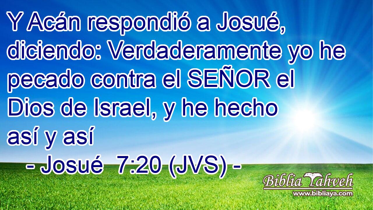 Y Acán respondió a Josué, diciendo: Verdaderamente yo he pecado contra el SEÑOR el Dios de Israel, y he hecho así y así