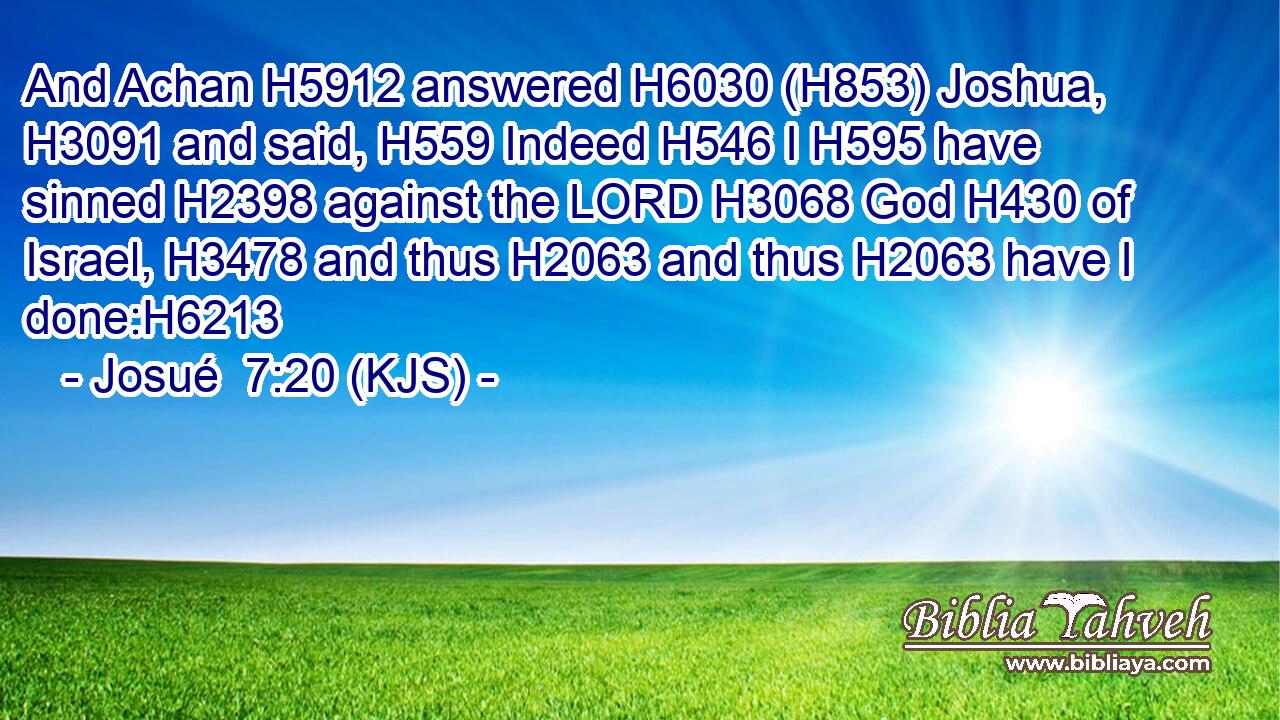And Achan H5912 answered H6030 (H853) Joshua, H3091 and said, H559 Indeed H546 I H595 have sinned H2398 against the LORD H3068 God H430 of Israel, H3478 and thus H2063 and thus H2063 have I done:H6213