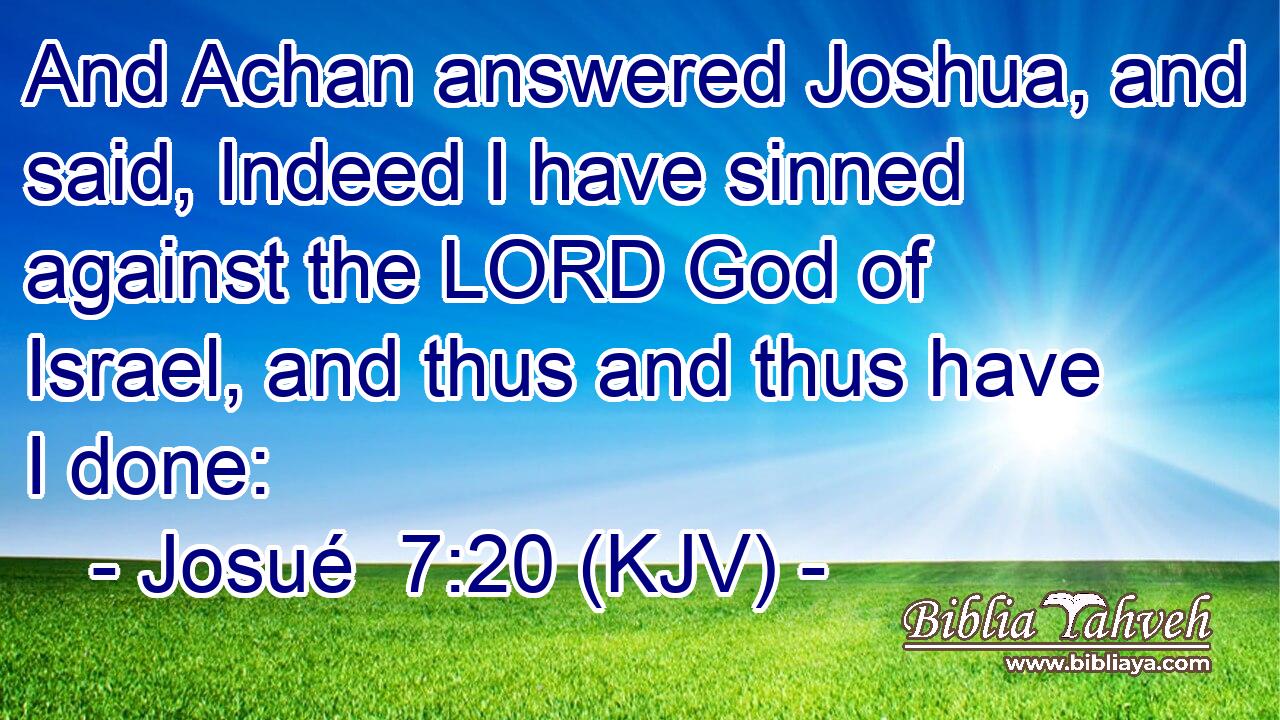 And Achan answered Joshua, and said, Indeed I have sinned against the LORD God of Israel, and thus and thus have I done:
