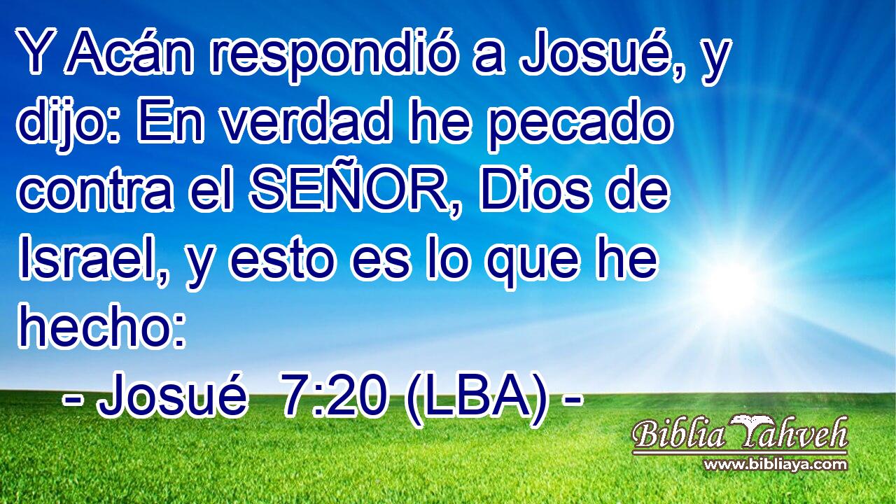 Y Acán respondió a Josué, y dijo: En verdad he pecado contra el SEÑOR, Dios de Israel, y esto es lo que he hecho: