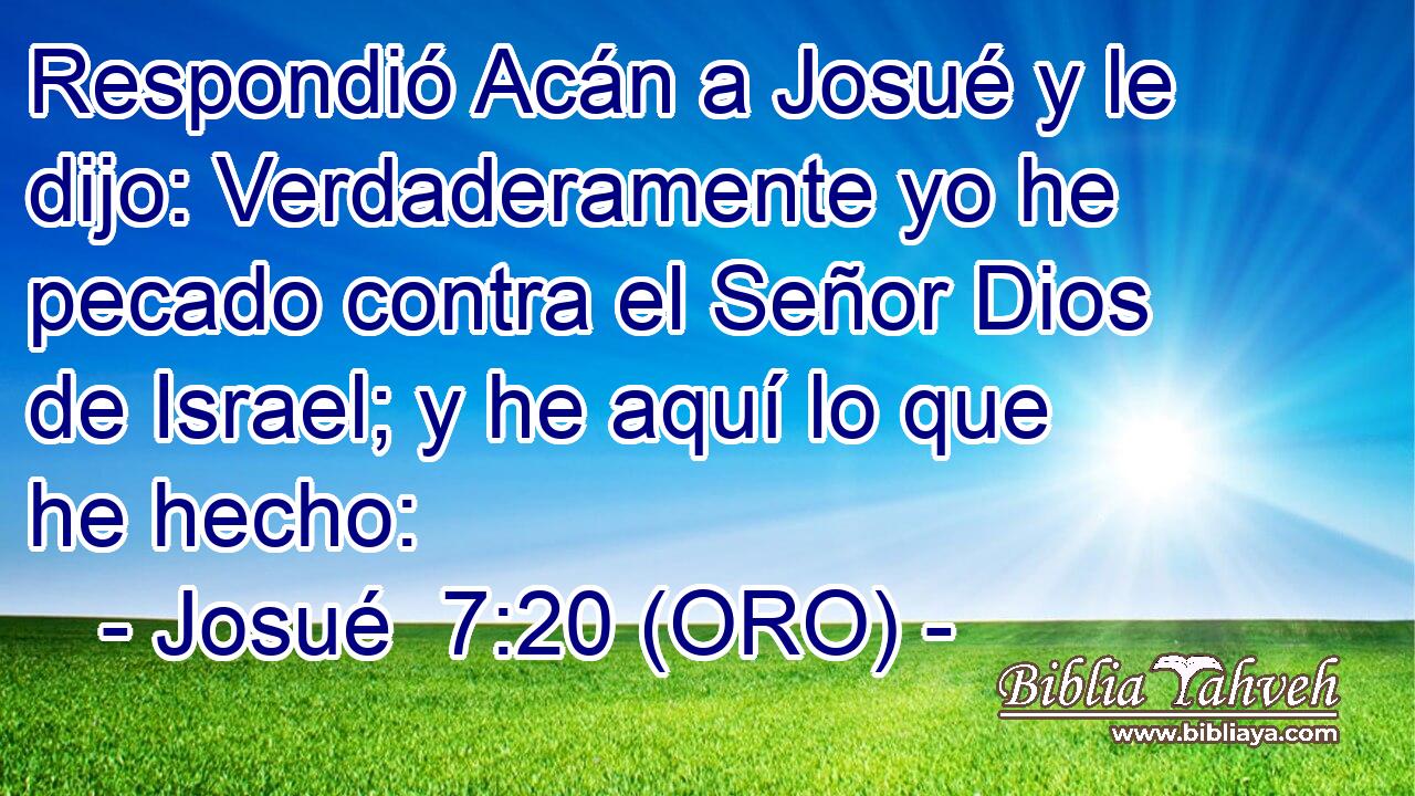  Respondió Acán a Josué y le dijo: Verdaderamente yo he pecado contra el Señor Dios de Israel; y he aquí lo que he hecho: 