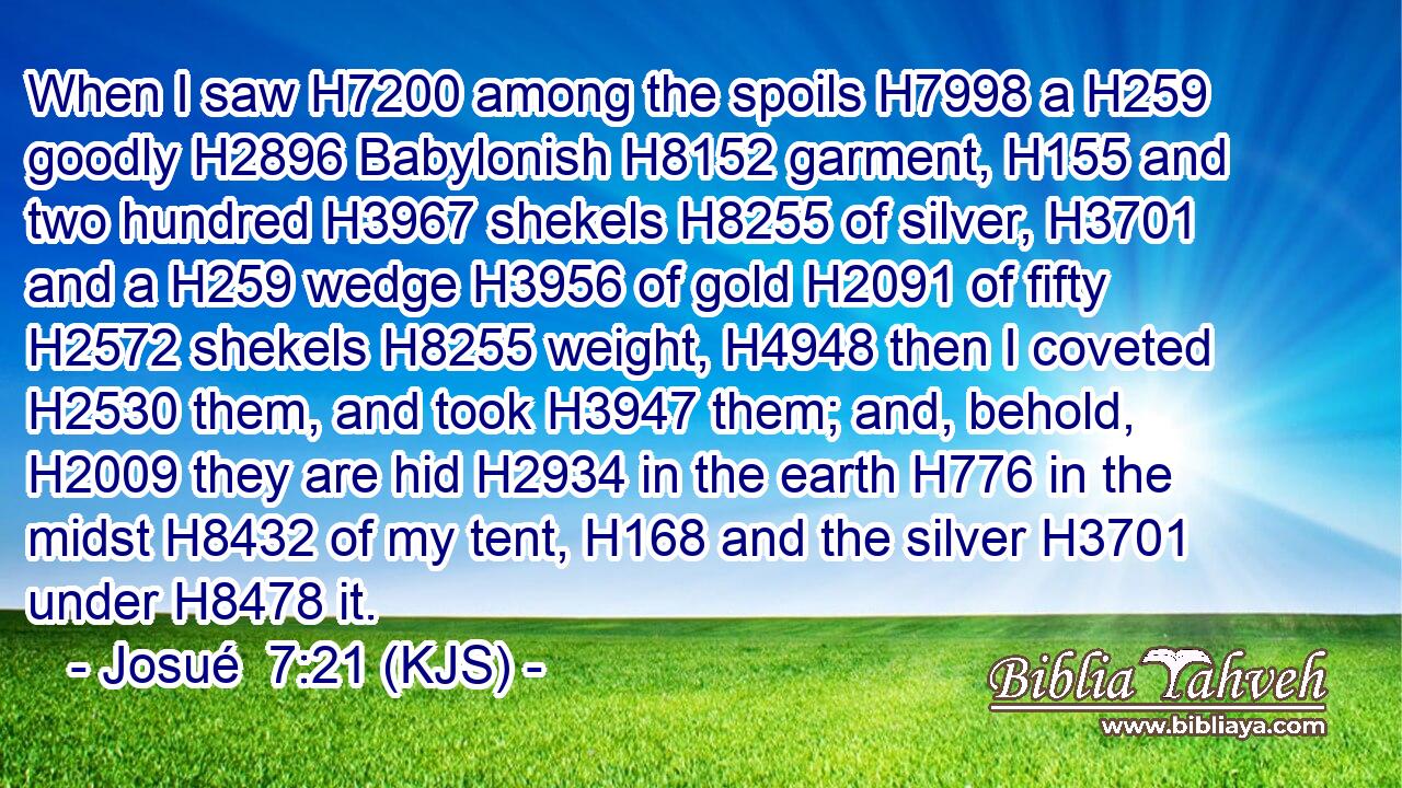 When I saw H7200 among the spoils H7998 a H259 goodly H2896 Babylonish H8152 garment, H155 and two hundred H3967 shekels H8255 of silver, H3701 and a H259 wedge H3956 of gold H2091 of fifty H2572 shekels H8255 weight, H4948 then I coveted H2530 them, and took H3947 them; and, behold, H2009 they are hid H2934 in the earth H776 in the midst H8432 of my tent, H168 and the silver H3701 under H8478 it.