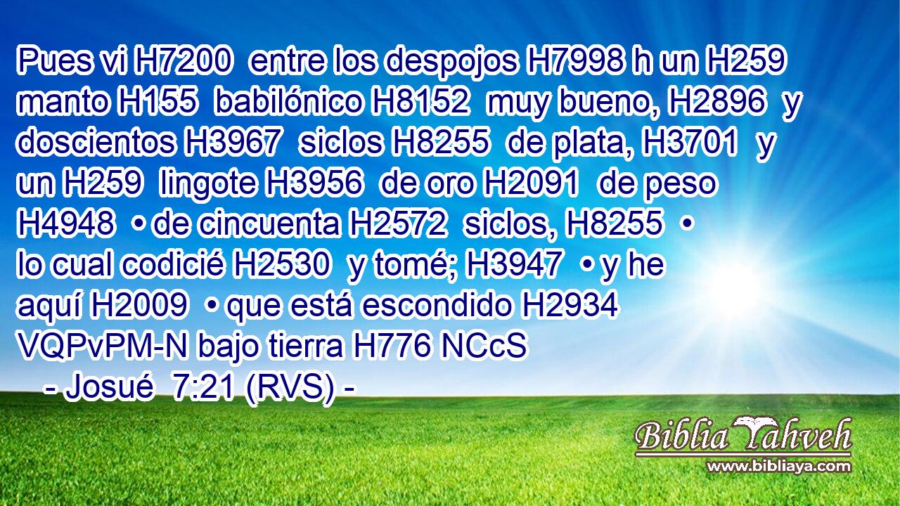 Pues vi H7200  entre los despojos H7998 h un H259  manto H155  babilónico H8152  muy bueno, H2896  y doscientos H3967  siclos H8255  de plata, H3701  y un H259  lingote H3956  de oro H2091  de peso H4948  • de cincuenta H2572  siclos, H8255  • lo cual codicié H2530  y tomé; H3947  • y he aquí H2009  • que está escondido H2934 VQPvPM-N bajo tierra H776 NCcS