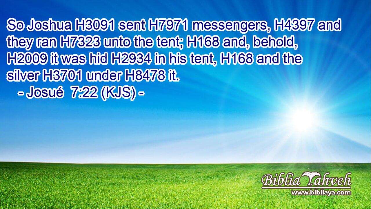 So Joshua H3091 sent H7971 messengers, H4397 and they ran H7323 unto the tent; H168 and, behold, H2009 it was hid H2934 in his tent, H168 and the silver H3701 under H8478 it.