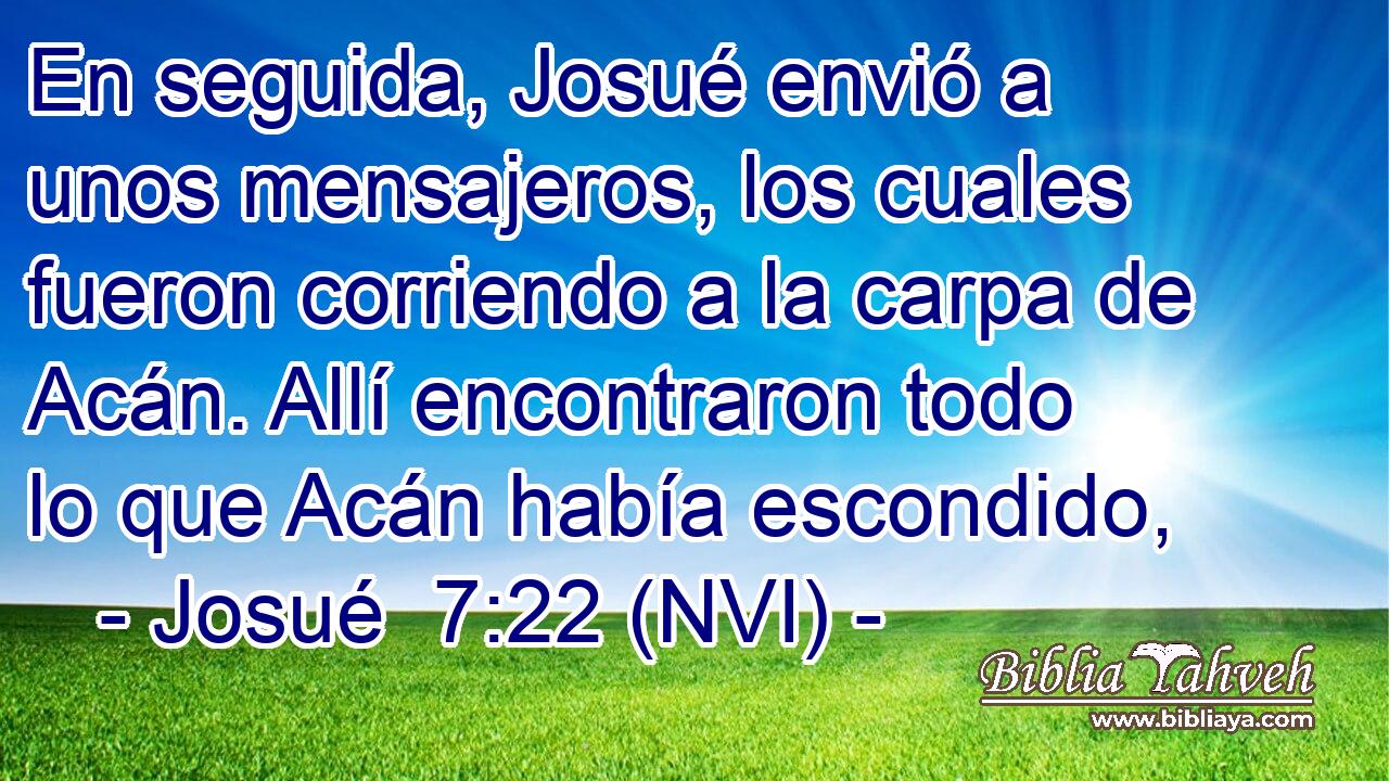  En seguida, Josué envió a unos mensajeros, los cuales fueron corriendo a la carpa de Acán. Allí encontraron todo lo que Acán había escondido, 