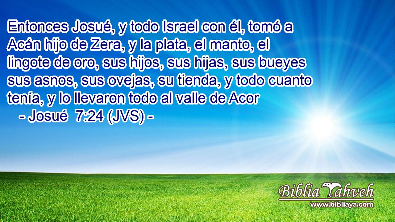 Entonces Josué, y todo Israel con él, tomó a Acán hijo de Zera, y la plata, el manto, el lingote de oro, sus hijos, sus hijas, sus bueyes sus asnos, sus ovejas, su tienda, y todo cuanto tenía, y lo llevaron todo al valle de Acor