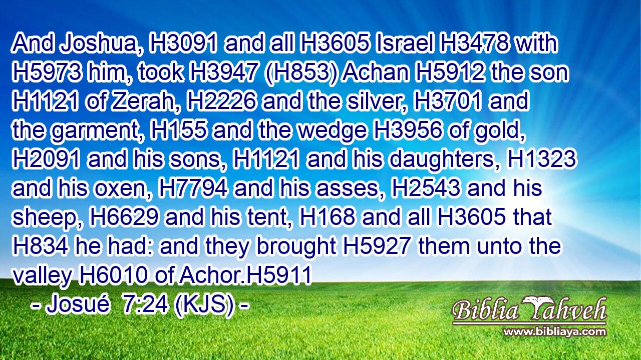And Joshua, H3091 and all H3605 Israel H3478 with H5973 him, took H3947 (H853) Achan H5912 the son H1121 of Zerah, H2226 and the silver, H3701 and the garment, H155 and the wedge H3956 of gold, H2091 and his sons, H1121 and his daughters, H1323 and his oxen, H7794 and his asses, H2543 and his sheep, H6629 and his tent, H168 and all H3605 that H834 he had: and they brought H5927 them unto the valley H6010 of Achor.H5911