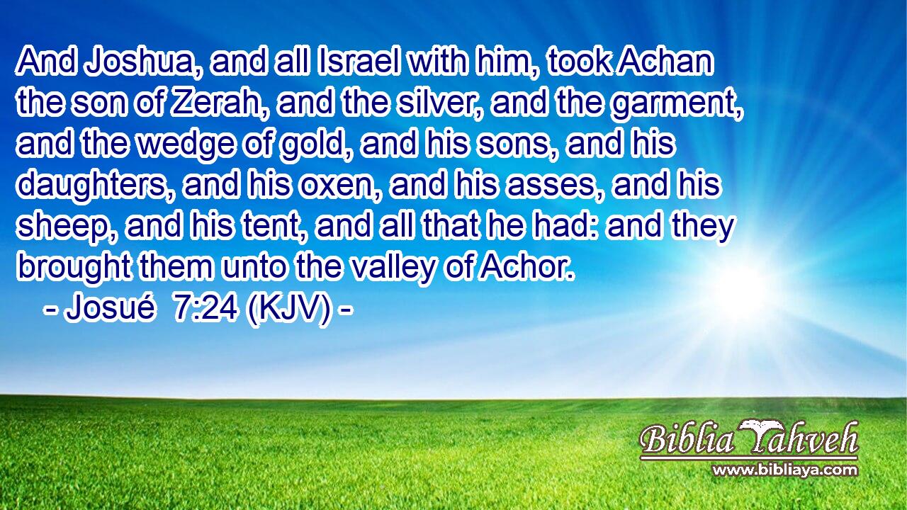 And Joshua, and all Israel with him, took Achan the son of Zerah, and the silver, and the garment, and the wedge of gold, and his sons, and his daughters, and his oxen, and his asses, and his sheep, and his tent, and all that he had: and they brought them unto the valley of Achor.