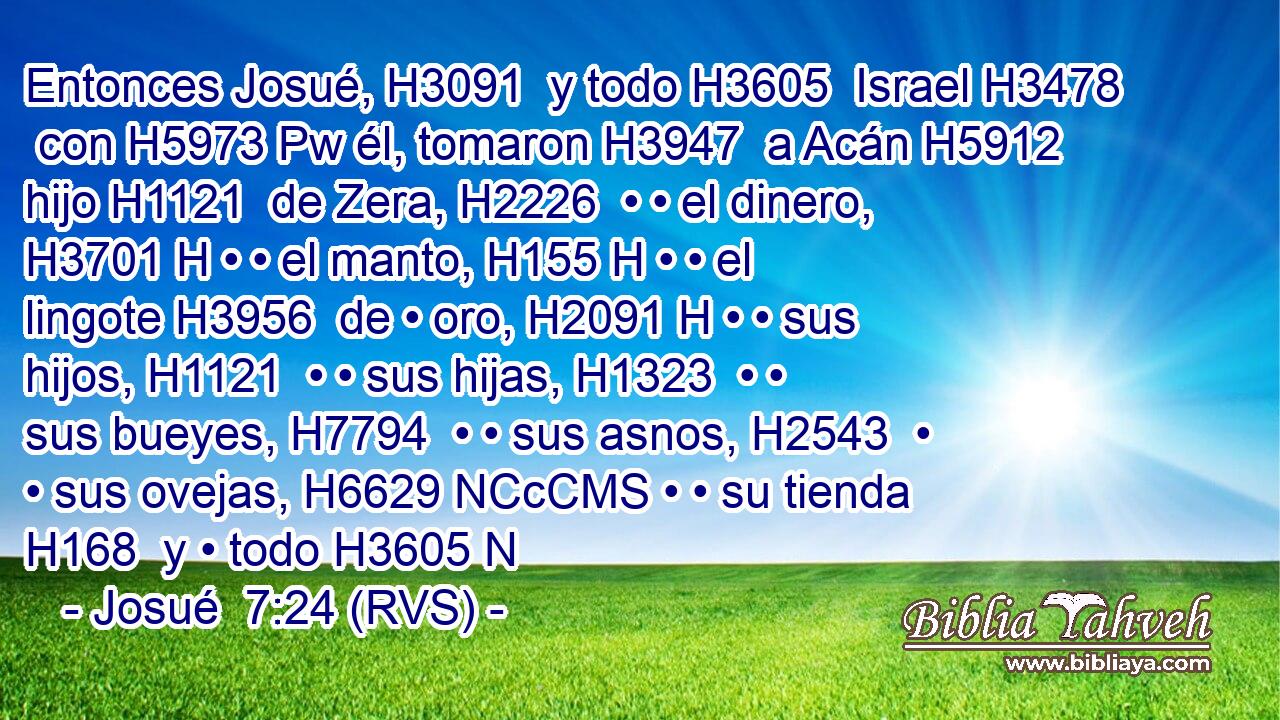 Entonces Josué, H3091  y todo H3605  Israel H3478  con H5973 Pw él, tomaron H3947  a Acán H5912  hijo H1121  de Zera, H2226  • • el dinero, H3701 H • • el manto, H155 H • • el lingote H3956  de • oro, H2091 H • • sus hijos, H1121  • • sus hijas, H1323  • • sus bueyes, H7794  • • sus asnos, H2543  • • sus ovejas, H6629 NCcCMS • • su tienda H168  y • todo H3605 N