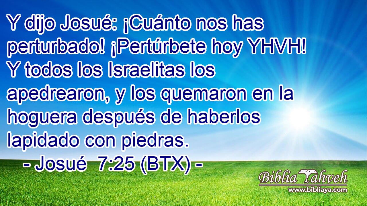 Y dijo Josué: ¡Cuánto nos has perturbado! ¡Pertúrbete hoy YHVH! Y todos los Israelitas los apedrearon, y los quemaron en la hoguera después de haberlos lapidado con piedras.