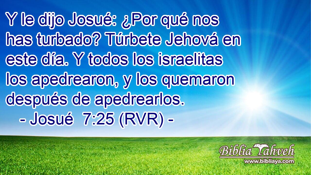 Y le dijo Josué: ¿Por qué nos has turbado? Túrbete Jehová en este día. Y todos los israelitas los apedrearon, y los quemaron después de apedrearlos.