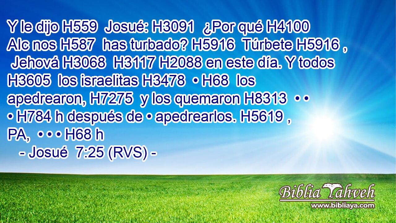 Y le dijo H559  Josué: H3091  ¿Por qué H4100 AIc nos H587  has turbado? H5916  Túrbete H5916 ,  Jehová H3068  H3117 H2088 en este día. Y todos H3605  los israelitas H3478  • H68  los apedrearon, H7275  y los quemaron H8313  • • • H784 h después de • apedrearlos. H5619 , PA,  • • • H68 h 
