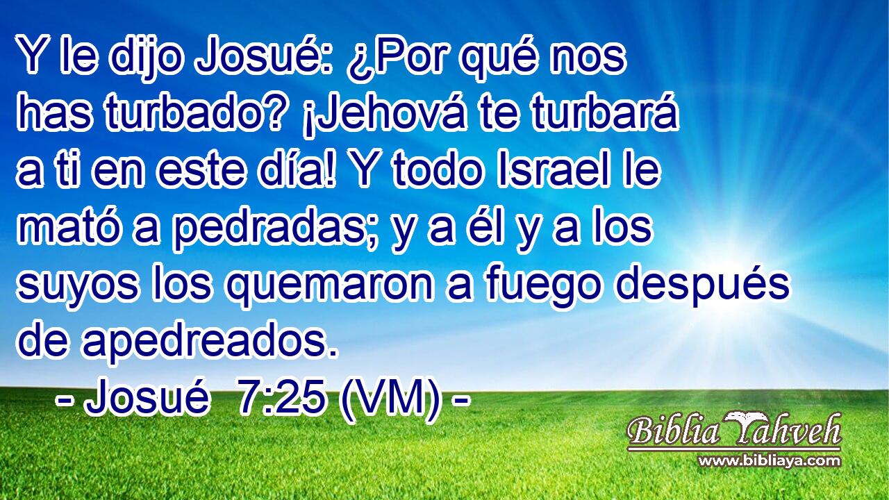  Y le dijo Josué: ¿Por qué nos has turbado? ¡Jehová te turbará a ti en este día! Y todo Israel le mató a pedradas; y a él y a los suyos los quemaron a fuego después de apedreados. 