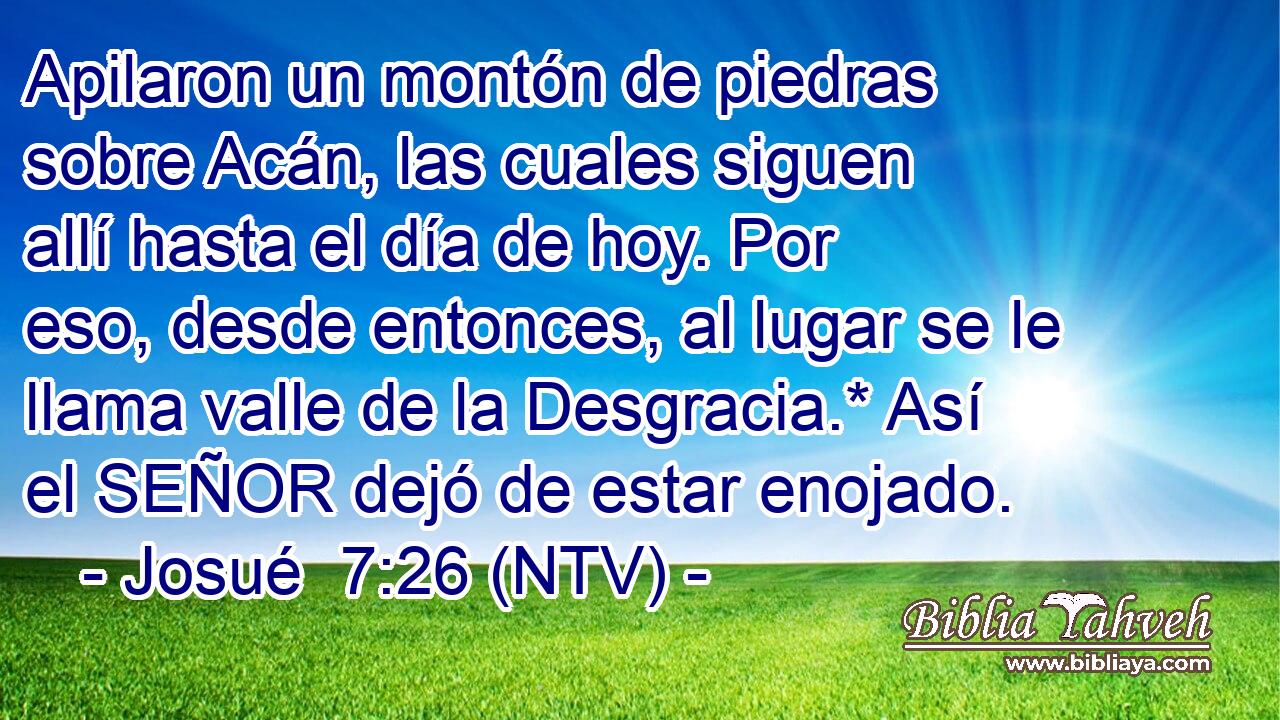 Apilaron un montón de piedras sobre Acán, las cuales siguen allí hasta el día de hoy. Por eso, desde entonces, al lugar se le llama valle de la Desgracia.* Así el SEÑOR dejó de estar enojado.