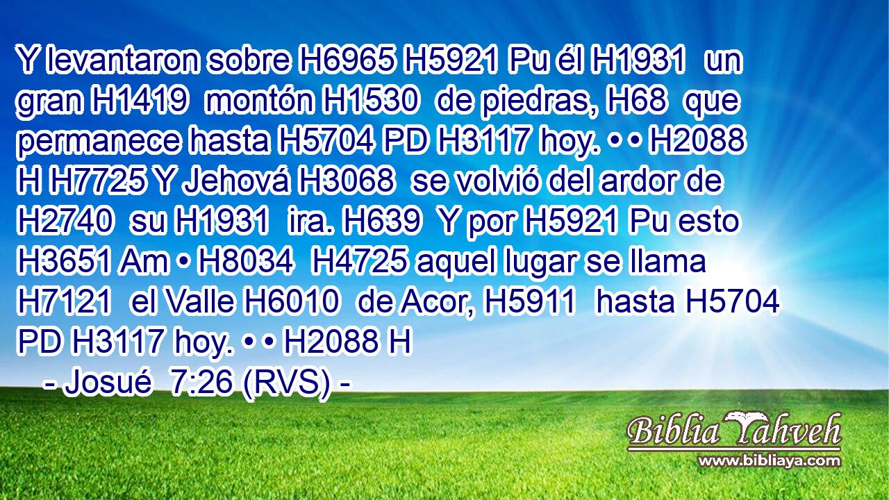Y levantaron sobre H6965 H5921 Pu él H1931  un gran H1419  montón H1530  de piedras, H68  que permanece hasta H5704 PD H3117 hoy. • • H2088 H H7725 Y Jehová H3068  se volvió del ardor de H2740  su H1931  ira. H639  Y por H5921 Pu esto H3651 Am • H8034  H4725 aquel lugar se llama H7121  el Valle H6010  de Acor, H5911  hasta H5704 PD H3117 hoy. • • H2088 H 