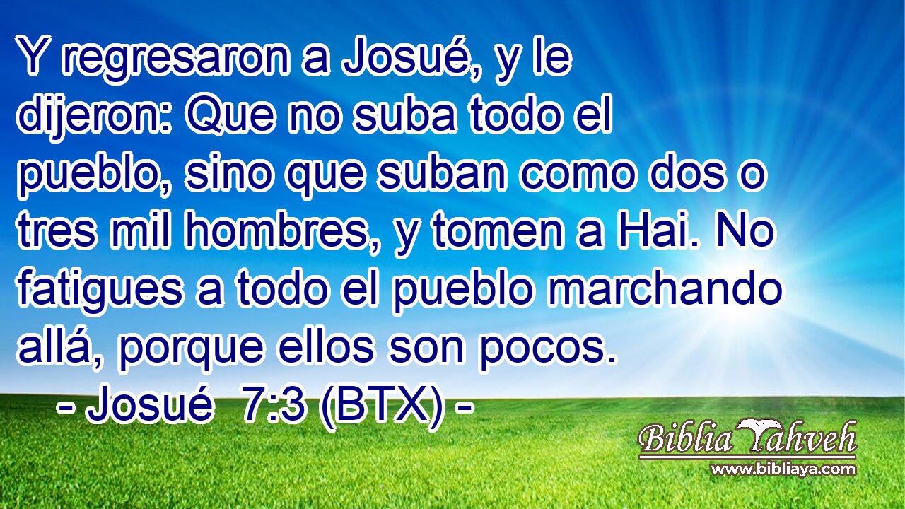 Y regresaron a Josué, y le dijeron: Que no suba todo el pueblo, sino que suban como dos o tres mil hombres, y tomen a Hai. No fatigues a todo el pueblo marchando allá, porque ellos son pocos.