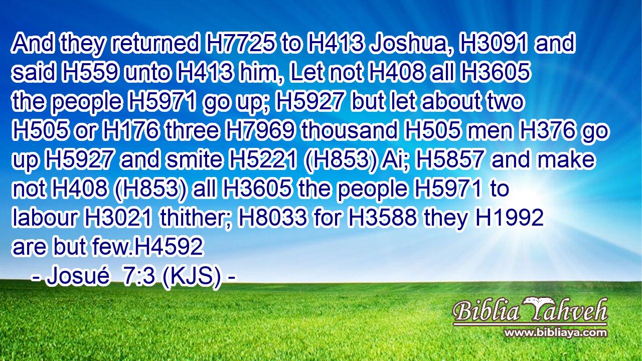 And they returned H7725 to H413 Joshua, H3091 and said H559 unto H413 him, Let not H408 all H3605 the people H5971 go up; H5927 but let about two H505 or H176 three H7969 thousand H505 men H376 go up H5927 and smite H5221 (H853) Ai; H5857 and make not H408 (H853) all H3605 the people H5971 to labour H3021 thither; H8033 for H3588 they H1992 are but few.H4592