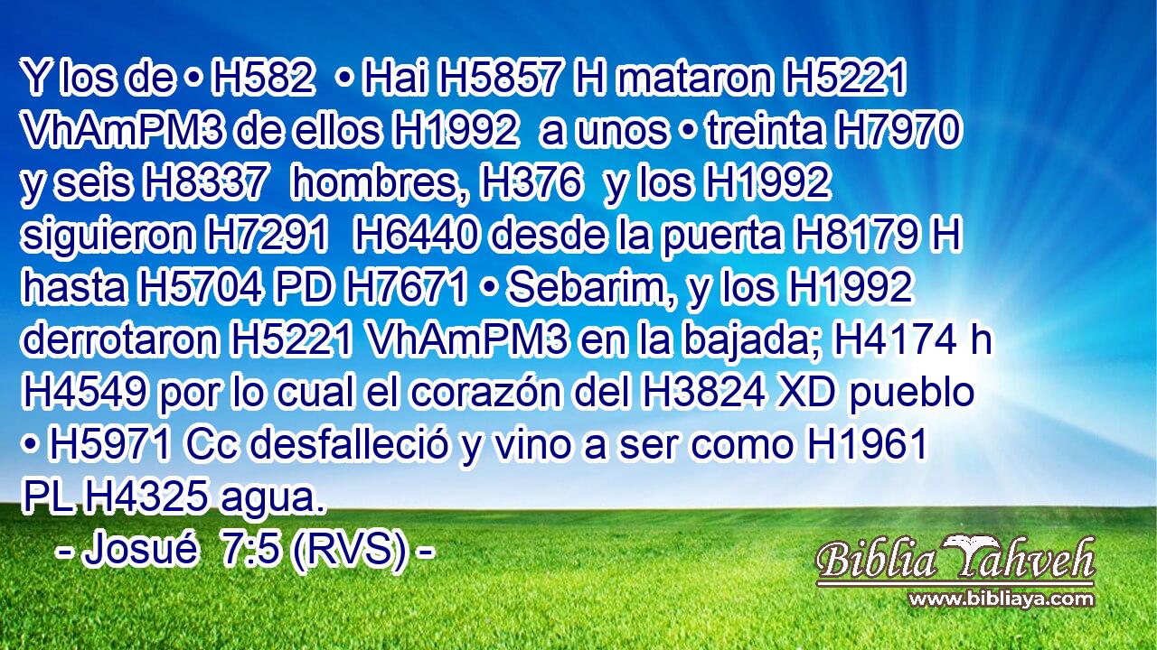 Y los de • H582  • Hai H5857 H mataron H5221 VhAmPM3 de ellos H1992  a unos • treinta H7970  y seis H8337  hombres, H376  y los H1992  siguieron H7291  H6440 desde la puerta H8179 H hasta H5704 PD H7671 • Sebarim, y los H1992  derrotaron H5221 VhAmPM3 en la bajada; H4174 h H4549 por lo cual el corazón del H3824 XD pueblo • H5971 Cc desfalleció y vino a ser como H1961 PL H4325 agua. 