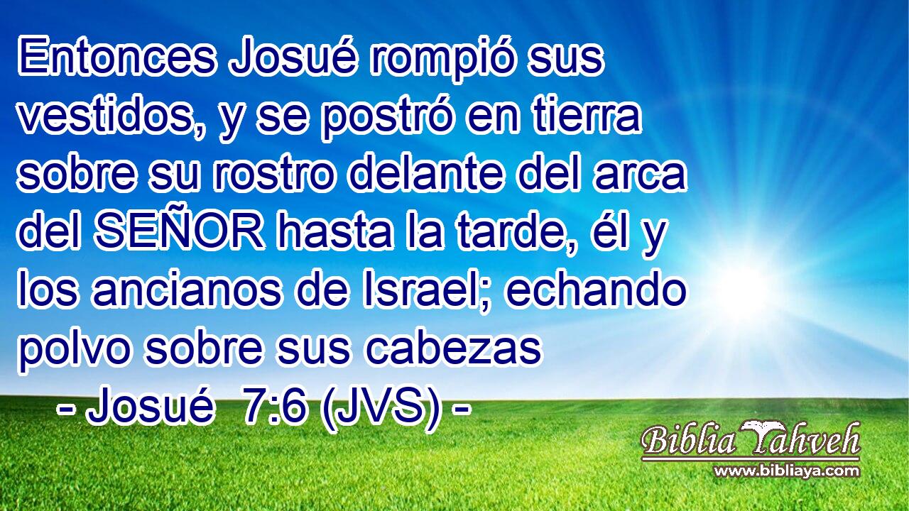 Entonces Josué rompió sus vestidos, y se postró en tierra sobre su rostro delante del arca del SEÑOR hasta la tarde, él y los ancianos de Israel; echando polvo sobre sus cabezas