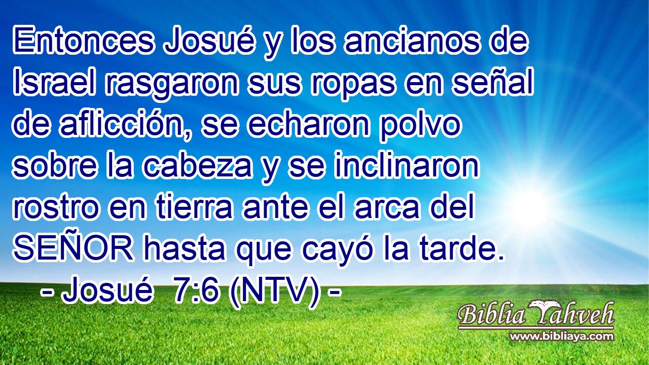 Entonces Josué y los ancianos de Israel rasgaron sus ropas en señal de aflicción, se echaron polvo sobre la cabeza y se inclinaron rostro en tierra ante el arca del SEÑOR hasta que cayó la tarde.