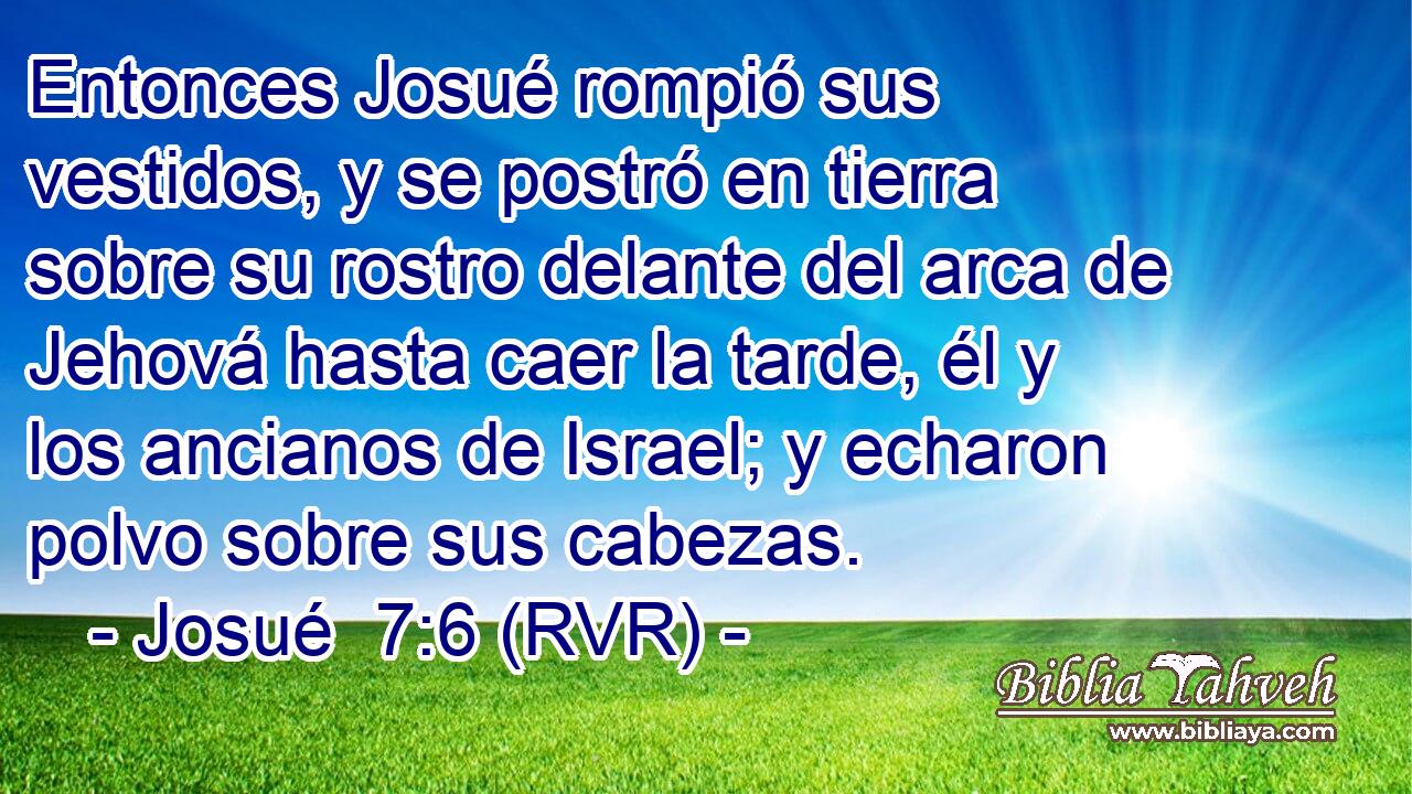 Entonces Josué rompió sus vestidos, y se postró en tierra sobre su rostro delante del arca de Jehová hasta caer la tarde, él y los ancianos de Israel; y echaron polvo sobre sus cabezas.