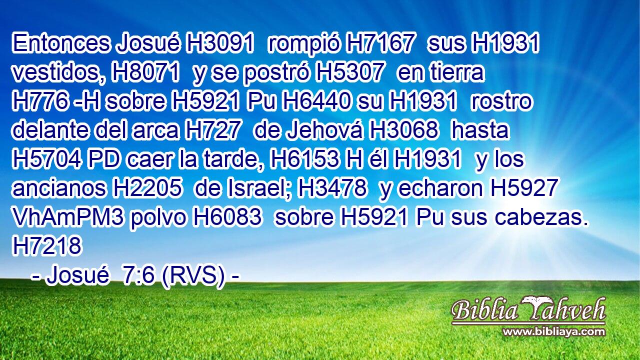 Entonces Josué H3091  rompió H7167  sus H1931  vestidos, H8071  y se postró H5307  en tierra H776 -H sobre H5921 Pu H6440 su H1931  rostro delante del arca H727  de Jehová H3068  hasta H5704 PD caer la tarde, H6153 H él H1931  y los ancianos H2205  de Israel; H3478  y echaron H5927 VhAmPM3 polvo H6083  sobre H5921 Pu sus cabezas. H7218  