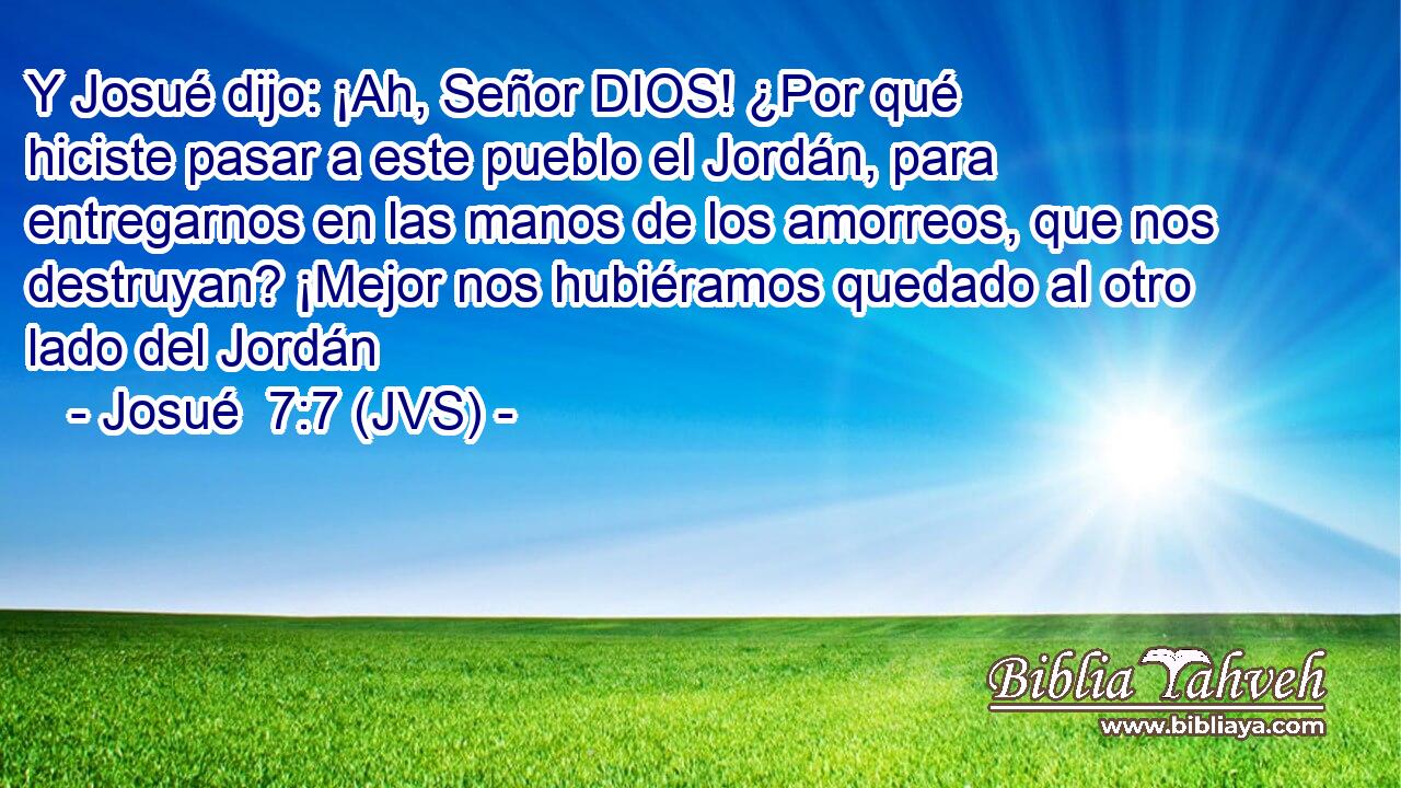 Y Josué dijo: ¡Ah, Señor DIOS! ¿Por qué hiciste pasar a este pueblo el Jordán, para entregarnos en las manos de los amorreos, que nos destruyan? ¡Mejor nos hubiéramos quedado al otro lado del Jordán