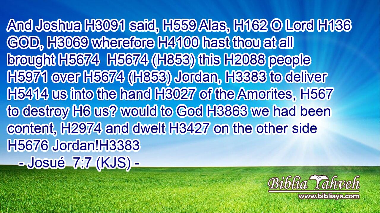 And Joshua H3091 said, H559 Alas, H162 O Lord H136 GOD, H3069 wherefore H4100 hast thou at all brought H5674  H5674 (H853) this H2088 people H5971 over H5674 (H853) Jordan, H3383 to deliver H5414 us into the hand H3027 of the Amorites, H567 to destroy H6 us? would to God H3863 we had been content, H2974 and dwelt H3427 on the other side H5676 Jordan!H3383
