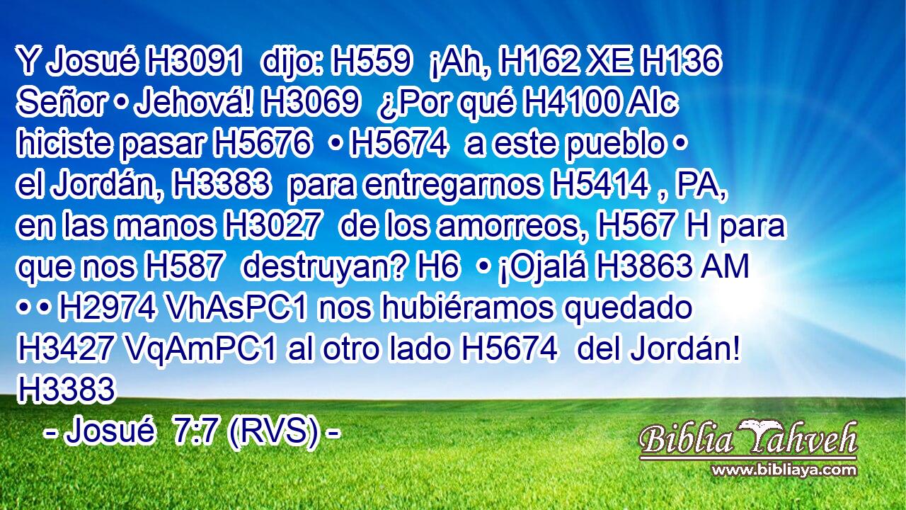 Y Josué H3091  dijo: H559  ¡Ah, H162 XE H136 Señor • Jehová! H3069  ¿Por qué H4100 AIc hiciste pasar H5676  • H5674  a este pueblo • el Jordán, H3383  para entregarnos H5414 , PA,  en las manos H3027  de los amorreos, H567 H para que nos H587  destruyan? H6  • ¡Ojalá H3863 AM • • H2974 VhAsPC1 nos hubiéramos quedado H3427 VqAmPC1 al otro lado H5674  del Jordán! H3383  