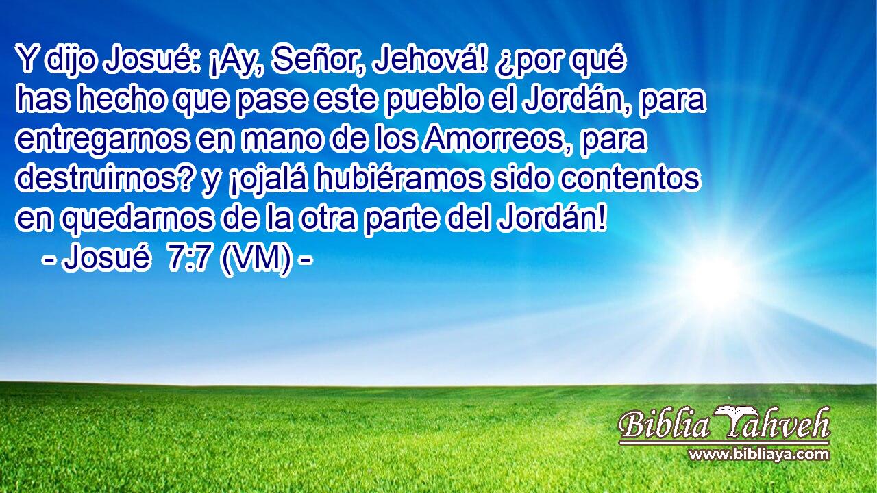 Y dijo Josué: ¡Ay, Señor, Jehová! ¿por qué has hecho que pase este pueblo el Jordán, para entregarnos en mano de los Amorreos, para destruirnos? y ¡ojalá hubiéramos sido contentos en quedarnos de la otra parte del Jordán! 