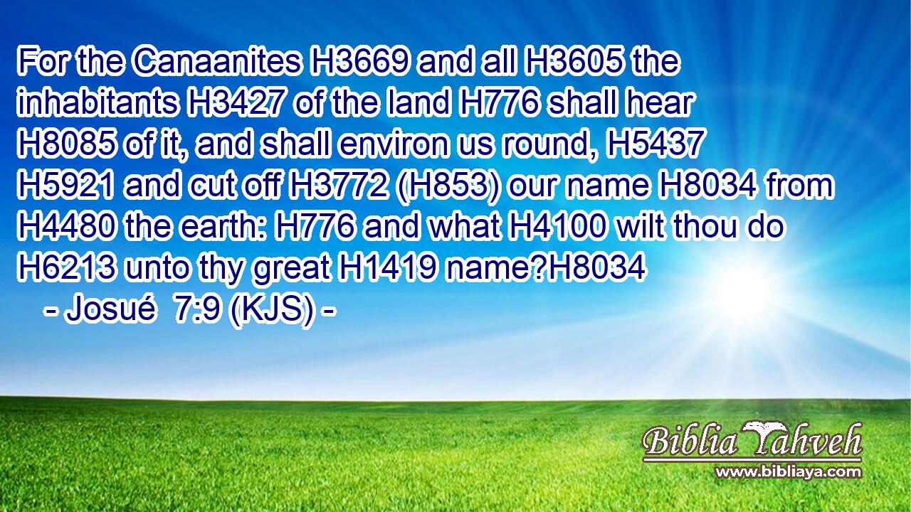 For the Canaanites H3669 and all H3605 the inhabitants H3427 of the land H776 shall hear H8085 of it, and shall environ us round, H5437  H5921 and cut off H3772 (H853) our name H8034 from H4480 the earth: H776 and what H4100 wilt thou do H6213 unto thy great H1419 name?H8034