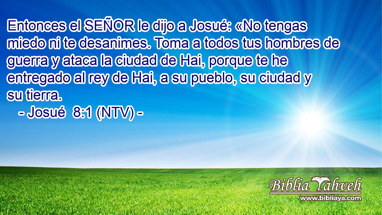 Entonces el SEÑOR le dijo a Josué: «No tengas miedo ni te desanimes. Toma a todos tus hombres de guerra y ataca la ciudad de Hai, porque te he entregado al rey de Hai, a su pueblo, su ciudad y su tierra.
