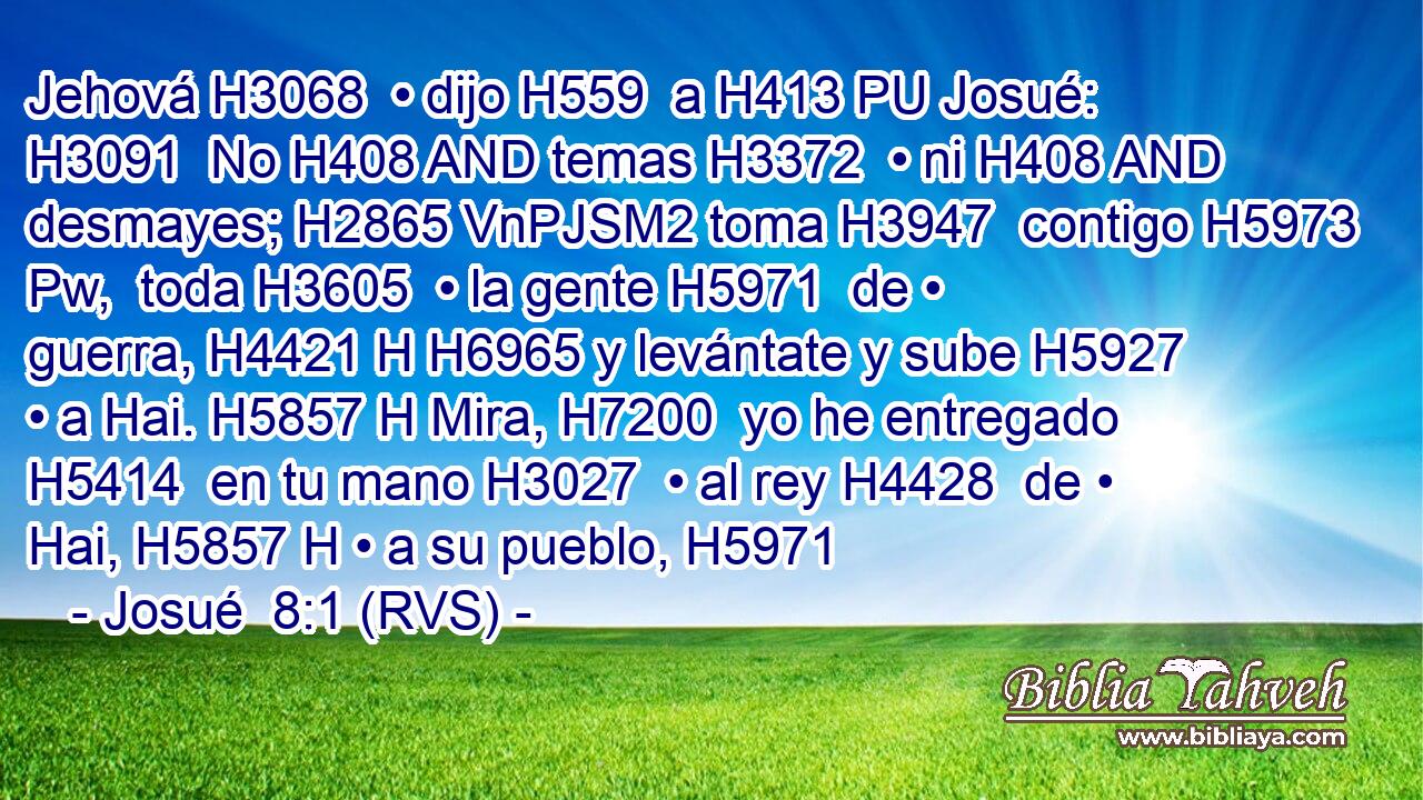 Jehová H3068  • dijo H559  a H413 PU Josué: H3091  No H408 AND temas H3372  • ni H408 AND desmayes; H2865 VnPJSM2 toma H3947  contigo H5973 Pw,  toda H3605  • la gente H5971  de • guerra, H4421 H H6965 y levántate y sube H5927  • a Hai. H5857 H Mira, H7200  yo he entregado H5414  en tu mano H3027  • al rey H4428  de • Hai, H5857 H • a su pueblo, H5971 