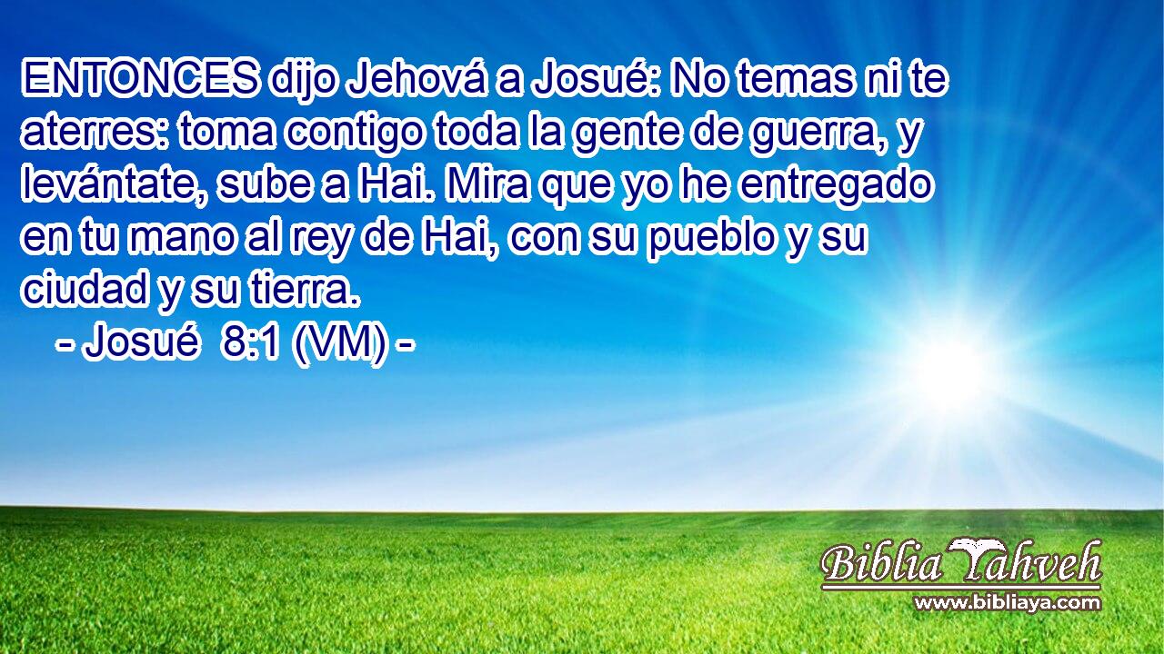  ENTONCES dijo Jehová a Josué: No temas ni te aterres: toma contigo toda la gente de guerra, y levántate, sube a Hai. Mira que yo he entregado en tu mano al rey de Hai, con su pueblo y su ciudad y su tierra. 